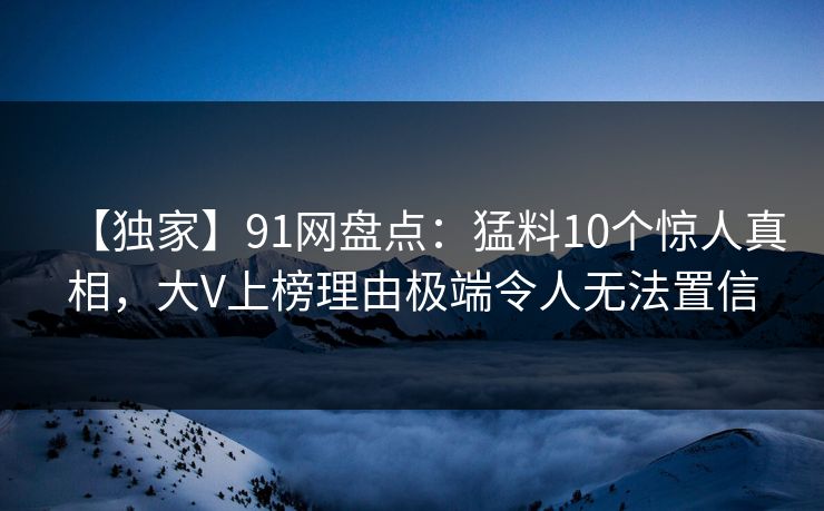 【独家】91网盘点:猛料10个惊人真相,大V上榜理由极端令人无法置信 【独家】91网盘点:猛料10个惊人真相,大V上榜理由极端令人无法置信