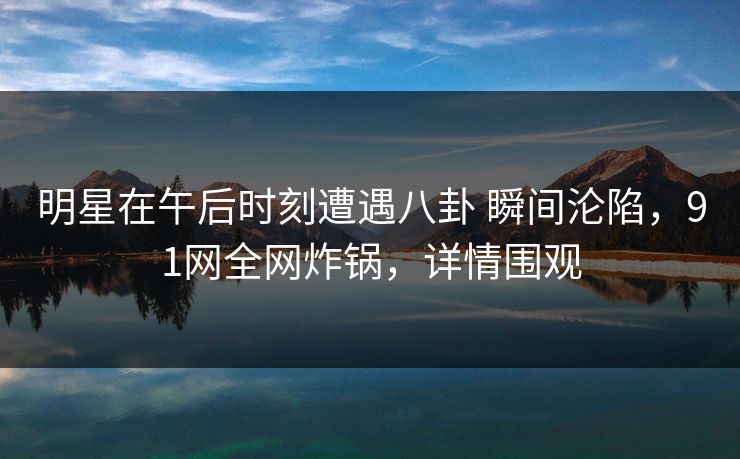 明星在午后时刻遭遇八卦 瞬间沦陷，91网全网炸锅，详情围观