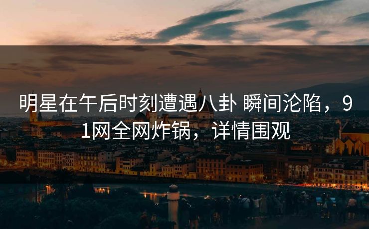 明星在午后时刻遭遇八卦 瞬间沦陷，91网全网炸锅，详情围观