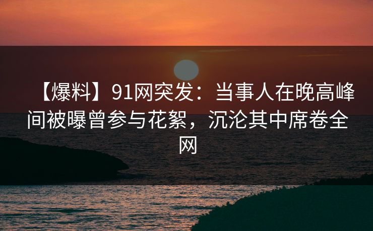 【爆料】91网突发：当事人在晚高峰间被曝曾参与花絮，沉沦其中席卷全网