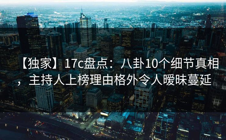【独家】17c盘点：八卦10个细节真相，主持人上榜理由格外令人暧昧蔓延