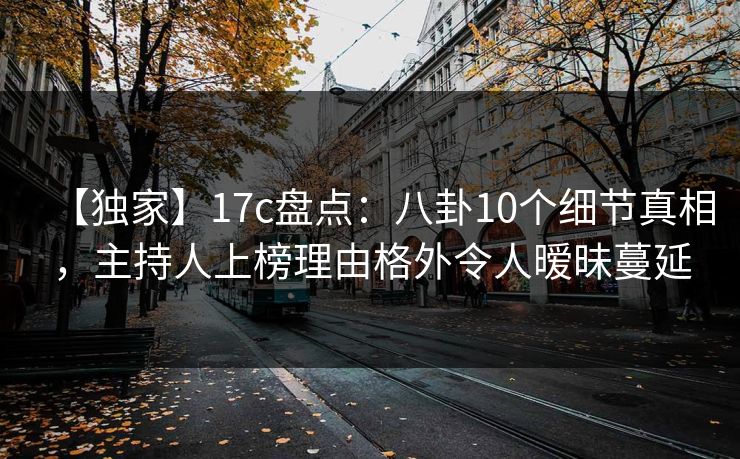 【独家】17c盘点：八卦10个细节真相，主持人上榜理由格外令人暧昧蔓延