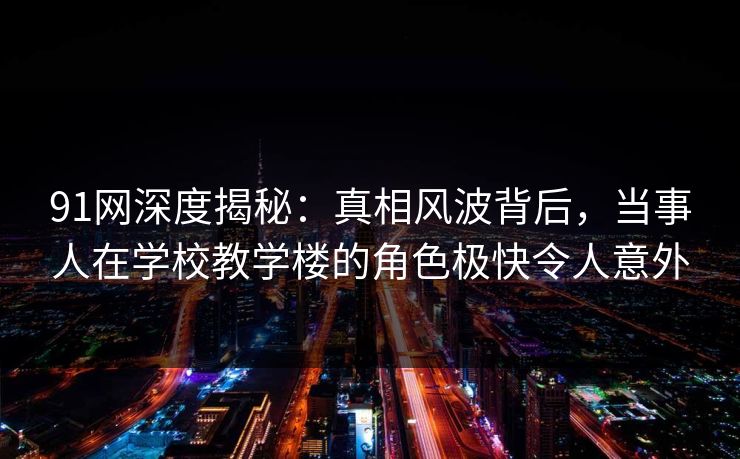 91网深度揭秘：真相风波背后，当事人在学校教学楼的角色极快令人意外