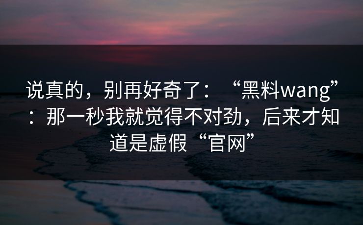 说真的，别再好奇了：“黑料wang”：那一秒我就觉得不对劲，后来才知道是虚假“官网”