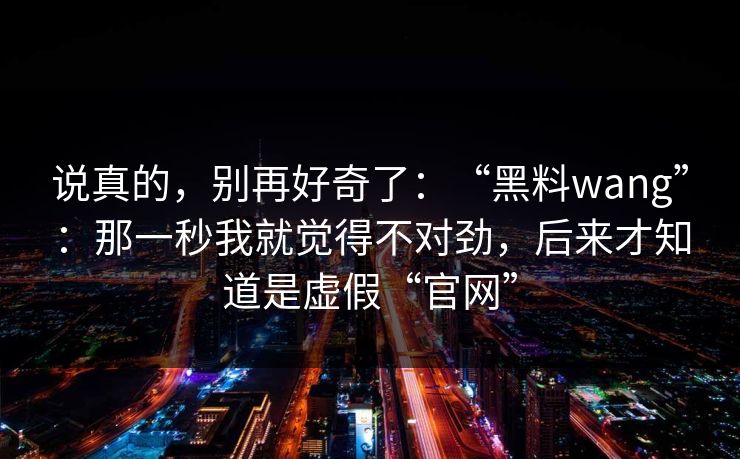 说真的，别再好奇了：“黑料wang”：那一秒我就觉得不对劲，后来才知道是虚假“官网”