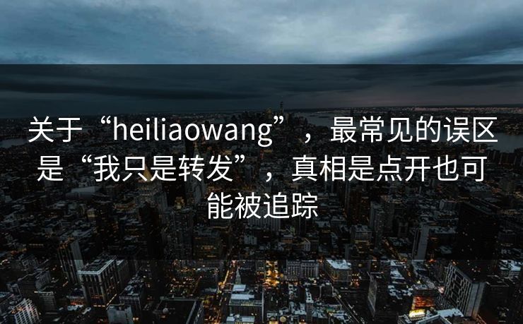 关于“heiliaowang”，最常见的误区是“我只是转发”，真相是点开也可能被追踪