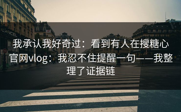 我承认我好奇过：看到有人在搜糖心官网vlog：我忍不住提醒一句——我整理了证据链