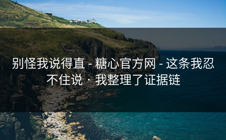 别怪我说得直 - 糖心官方网 - 这条我忍不住说 · 我整理了证据链