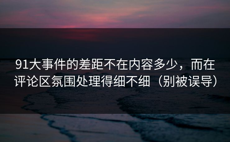 91大事件的差距不在内容多少，而在评论区氛围处理得细不细（别被误导）