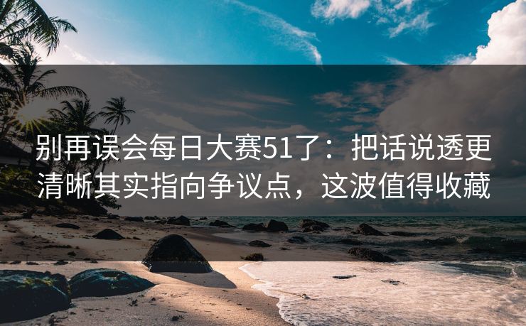 别再误会每日大赛51了：把话说透更清晰其实指向争议点，这波值得收藏
