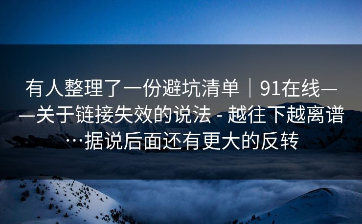 有人整理了一份避坑清单|91在线——关于链接失效的说法 - 越往下越离谱…据说后面还有更大的反转 有人整理了一份避坑清单|91在线——关于链接失效的说法 - 越往下越离谱…据说后面还有更大的反转