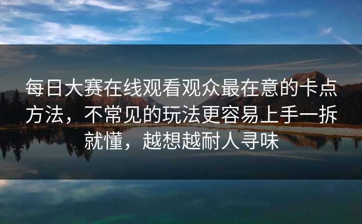 每日大赛在线观看观众最在意的卡点方法，不常见的玩法更容易上手一拆就懂，越想越耐人寻味