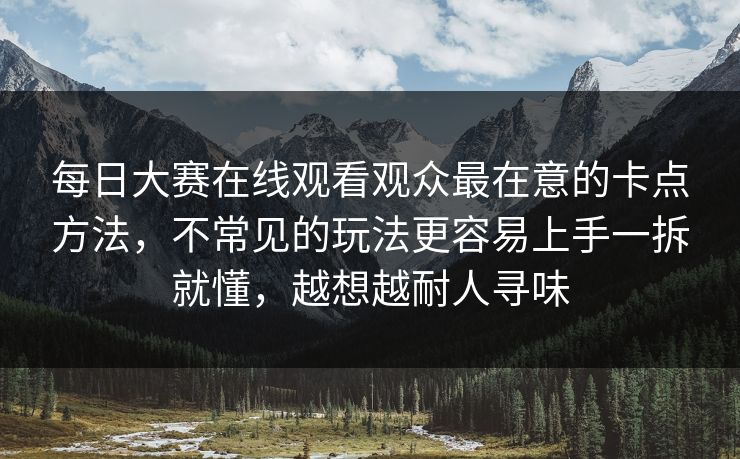 每日大赛在线观看观众最在意的卡点方法，不常见的玩法更容易上手一拆就懂，越想越耐人寻味