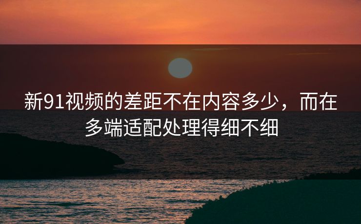 新91视频的差距不在内容多少，而在多端适配处理得细不细