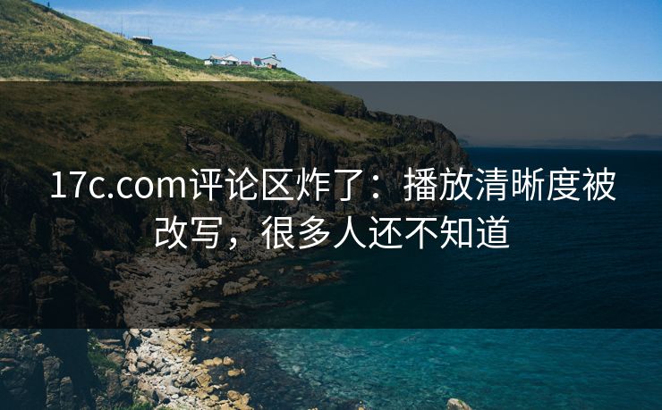 17c.com评论区炸了:播放清晰度被改写,很多人还不知道