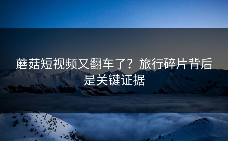蘑菇短视频又翻车了？旅行碎片背后是关键证据