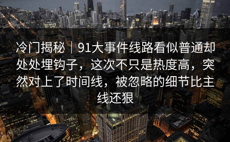 冷门揭秘|91大事件线路看似普通却处处埋钩子,这次不只是热度高,突然对上了时间线,被忽略的细节比主线还狠