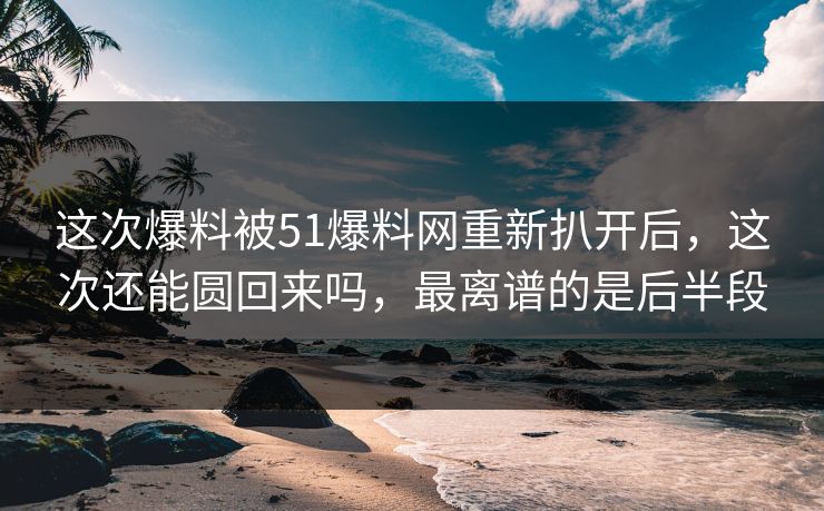 这次爆料被51爆料网重新扒开后，这次还能圆回来吗，最离谱的是后半段