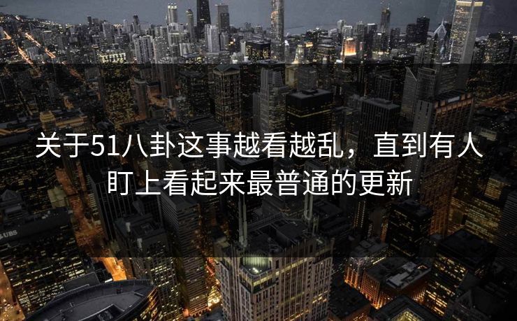 关于51八卦这事越看越乱，直到有人盯上看起来最普通的更新