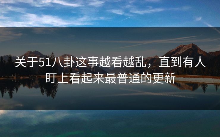 关于51八卦这事越看越乱，直到有人盯上看起来最普通的更新