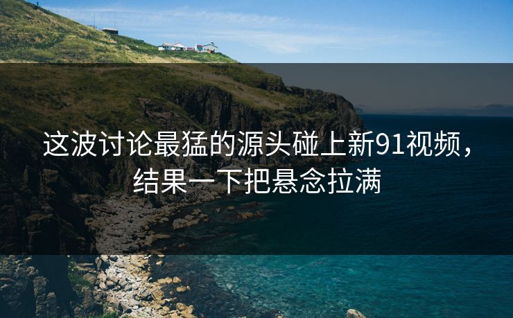 这波讨论最猛的源头碰上新91视频,结果一下把悬念拉满