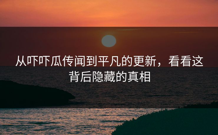 从吓吓瓜传闻到平凡的更新，看看这背后隐藏的真相