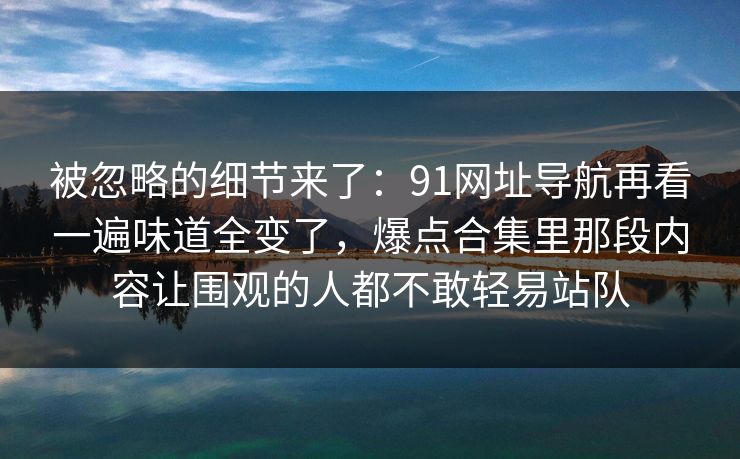 被忽略的细节来了：91网址导航再看一遍味道全变了，爆点合集里那段内容让围观的人都不敢轻易站队