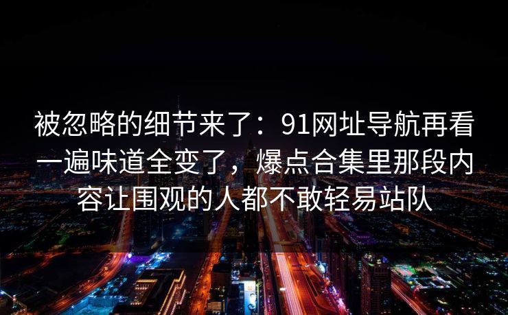 被忽略的细节来了：91网址导航再看一遍味道全变了，爆点合集里那段内容让围观的人都不敢轻易站队