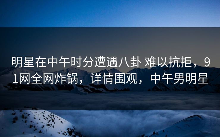明星在中午时分遭遇八卦 难以抗拒，91网全网炸锅，详情围观，中午男明星