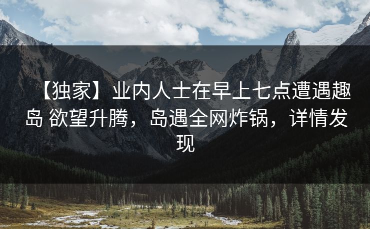【独家】业内人士在早上七点遭遇趣岛 欲望升腾，岛遇全网炸锅，详情发现