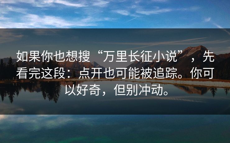 如果你也想搜“万里长征小说”，先看完这段：点开也可能被追踪。你可以好奇，但别冲动。