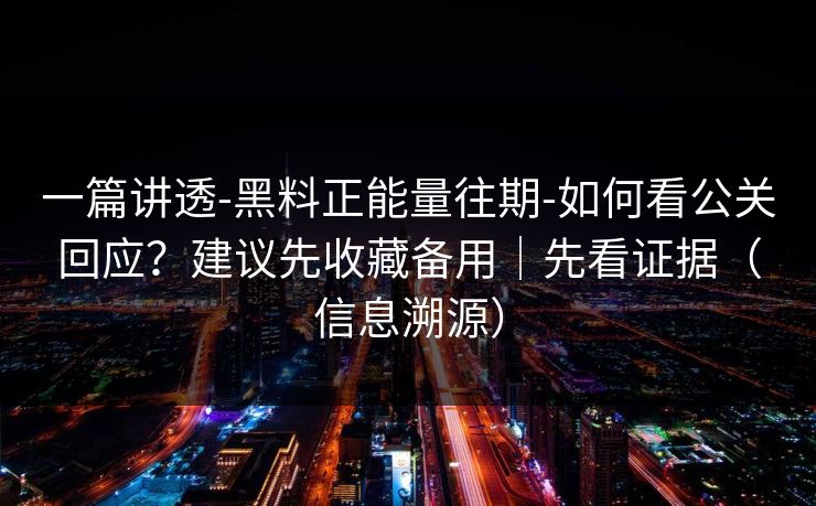 一篇讲透-黑料正能量往期-如何看公关回应？建议先收藏备用｜先看证据（信息溯源）