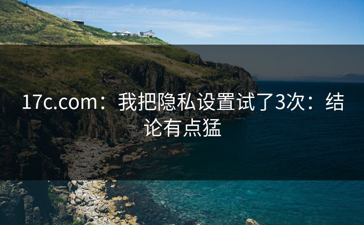 17c.com:我把隐私设置试了3次:结论有点猛 17c.com:我把隐私设置试了3次:结论有点猛