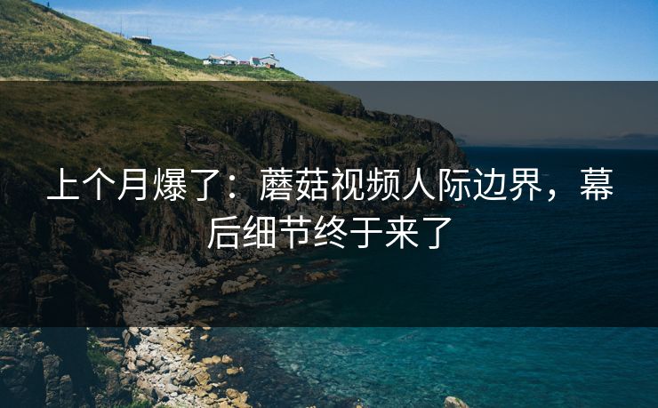 上个月爆了：蘑菇视频人际边界，幕后细节终于来了