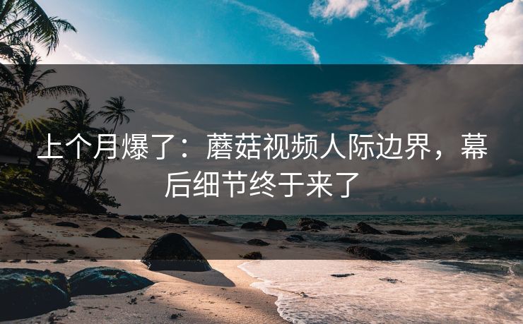 上个月爆了：蘑菇视频人际边界，幕后细节终于来了