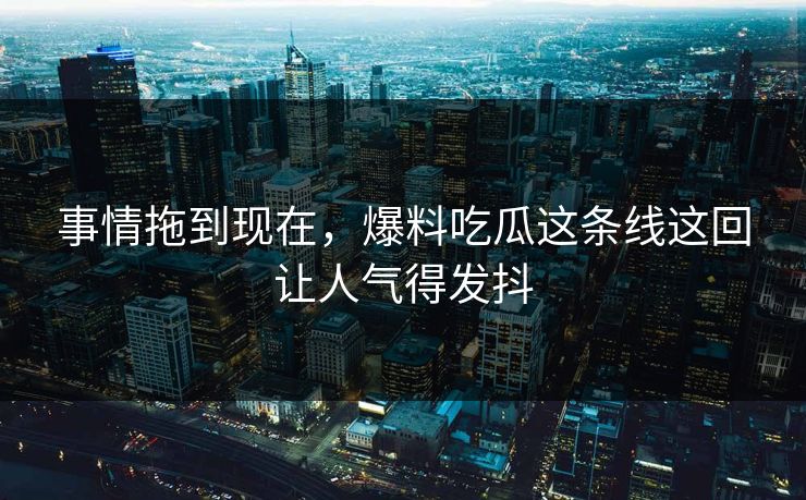 事情拖到现在，爆料吃瓜这条线这回让人气得发抖
