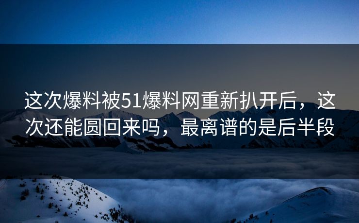 这次爆料被51爆料网重新扒开后，这次还能圆回来吗，最离谱的是后半段