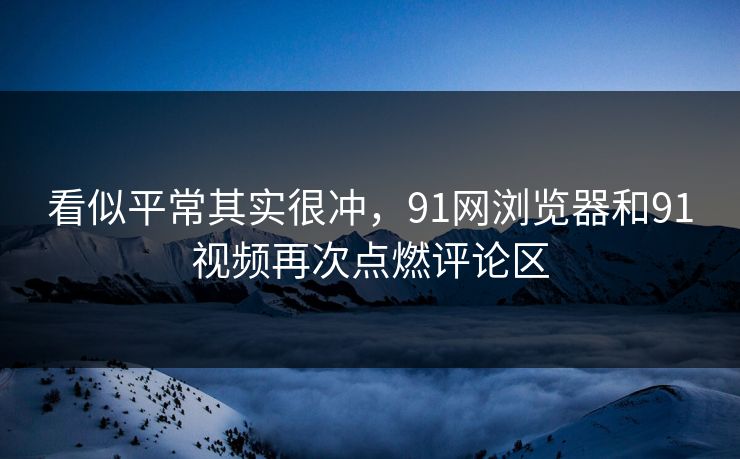 看似平常其实很冲，91网浏览器和91视频再次点燃评论区