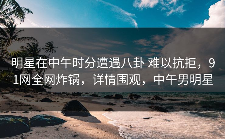 明星在中午时分遭遇八卦 难以抗拒，91网全网炸锅，详情围观，中午男明星