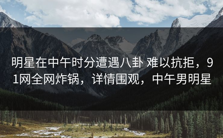 明星在中午时分遭遇八卦 难以抗拒，91网全网炸锅，详情围观，中午男明星